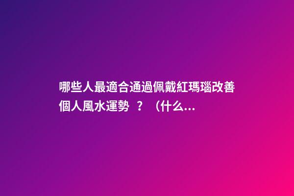 哪些人最適合通過佩戴紅瑪瑙改善個人風水運勢？（什么人適合佩戴紅瑪瑙）